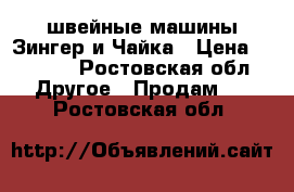 швейные машины Зингер и Чайка › Цена ­ 3 500 - Ростовская обл. Другое » Продам   . Ростовская обл.